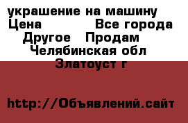 украшение на машину  › Цена ­ 2 000 - Все города Другое » Продам   . Челябинская обл.,Златоуст г.